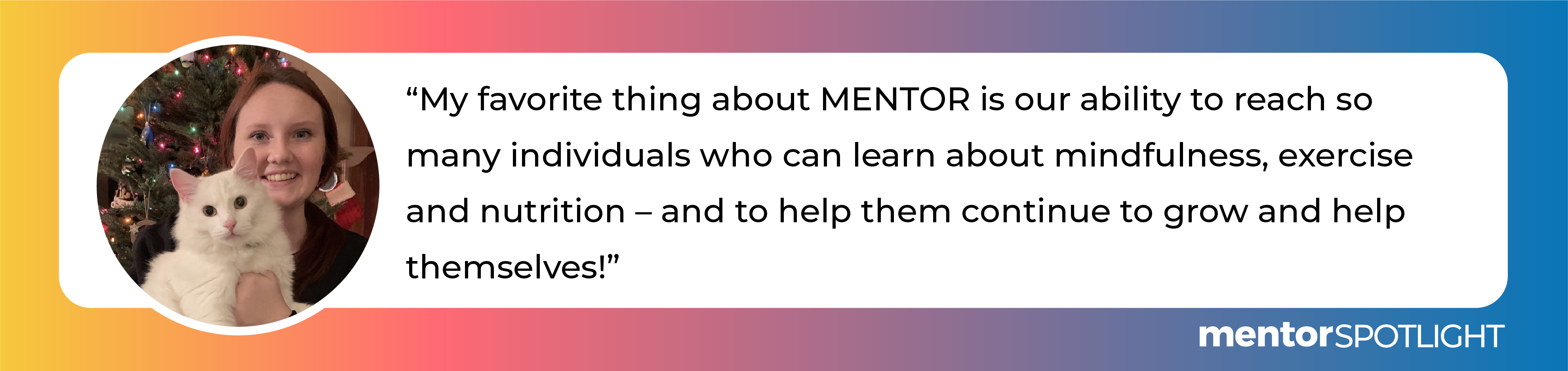 My favorite thing about MENTOR is our ability to reach so many individuals who can learn about mindfulness, exercise and nutrition – and to help them continue to grow and help themselves!