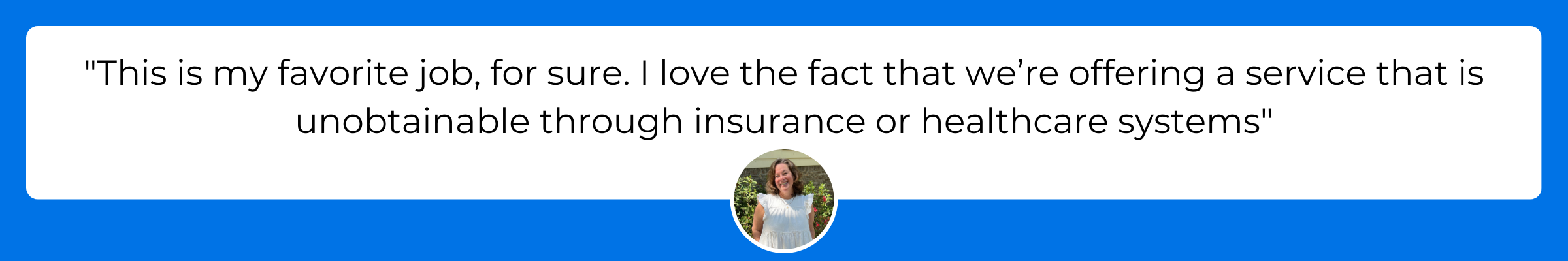 This is my favorite job, for sure. I love the fact that we’re offering a service that is unobtainable through insurance or healthcare systems.